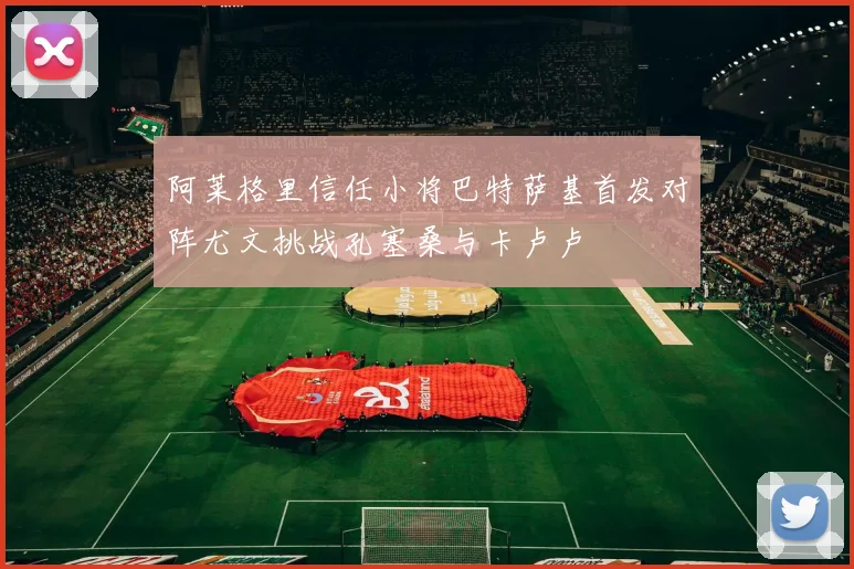 阿莱格里信任小将巴特萨基首发对阵尤文挑战孔塞桑与卡卢卢