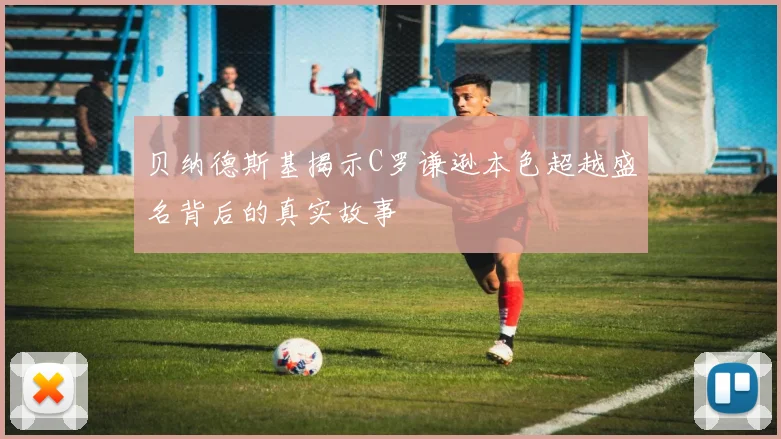 贝纳德斯基揭示C罗谦逊本色超越盛名背后的真实故事