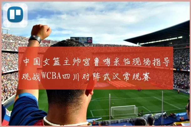中国女篮主帅宫鲁鸣亲临现场指导观战WCBA四川对阵武汉常规赛