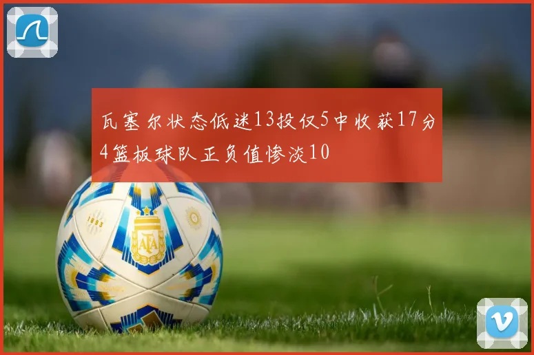 瓦塞尔状态低迷13投仅5中收获17分4篮板球队正负值惨淡10