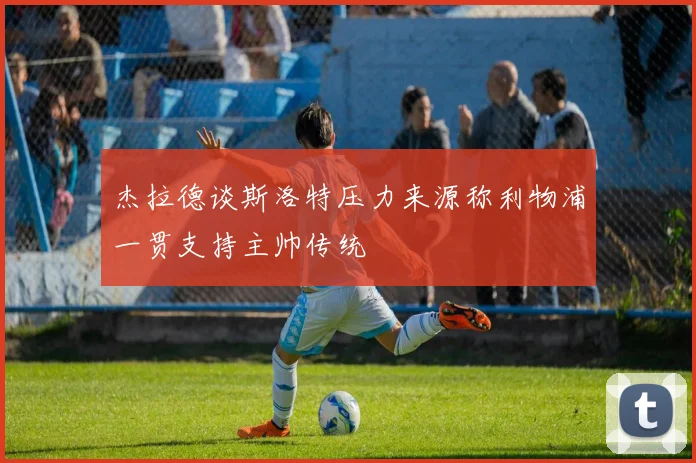 杰拉德谈斯洛特压力来源称利物浦一贯支持主帅传统