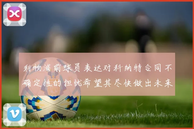 利物浦前球员表达对科纳特合同不确定性的担忧希望其尽快做出未来决定