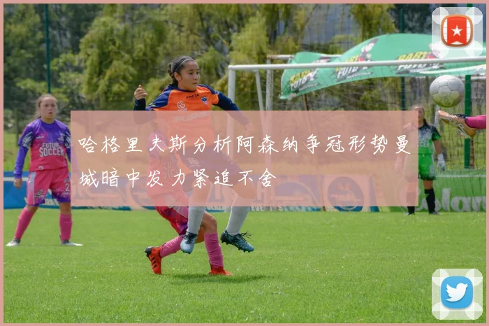 哈格里夫斯分析阿森纳争冠形势曼城暗中发力紧追不舍