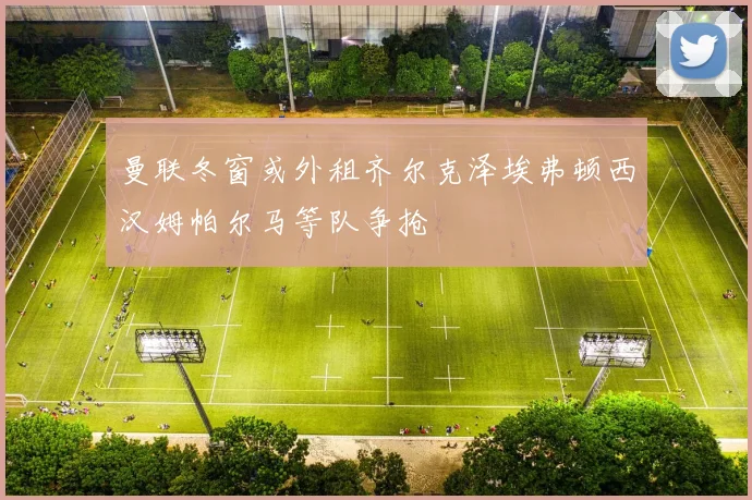 曼联冬窗或外租齐尔克泽埃弗顿西汉姆帕尔马等队争抢