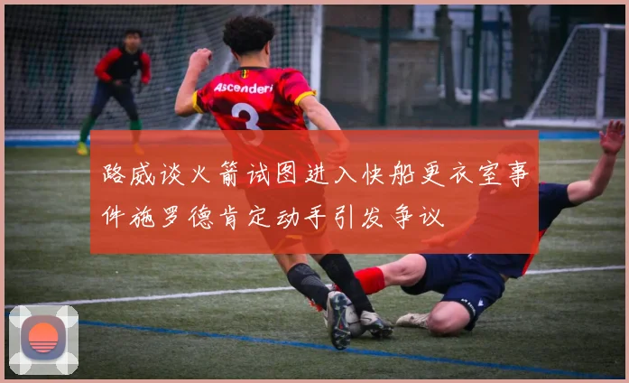 路威谈火箭试图进入快船更衣室事件施罗德肯定动手引发争议