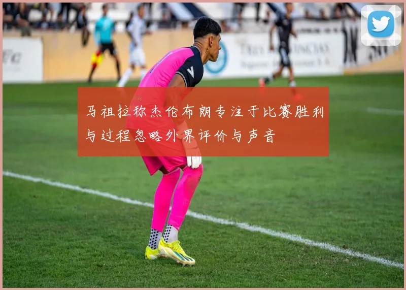 马祖拉称杰伦布朗专注于比赛胜利与过程忽略外界评价与声音