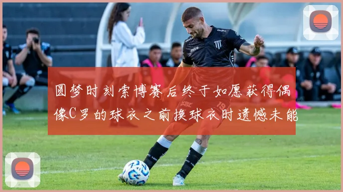 圆梦时刻索博赛后终于如愿获得偶像C罗的球衣之前换球衣时遗憾未能成功