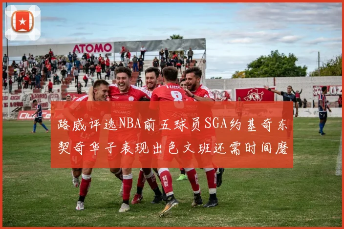 路威评选NBA前五球员SGA约基奇东契奇华子表现出色文班还需时间磨练
