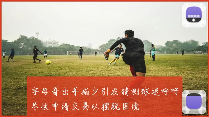 字母哥出手减少引发猜测球迷呼吁尽快申请交易以摆脱困境