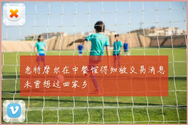 惠特摩尔在中餐馆得知被交易消息未曾想过回家乡