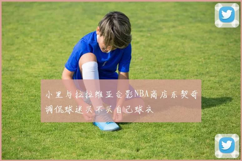 小里与拉拉维亚合影NBA商店东契奇调侃球迷买不买自己球衣