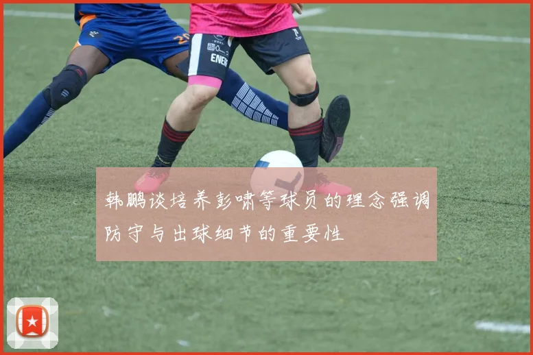 韩鹏谈培养彭啸等球员的理念强调防守与出球细节的重要性