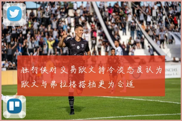 独行侠对交易欧文持冷淡态度认为欧文与弗拉格搭档更为合适