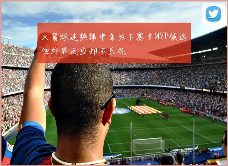 火箭球迷热捧申京为下赛季MVP候选但外界反应却不乐观