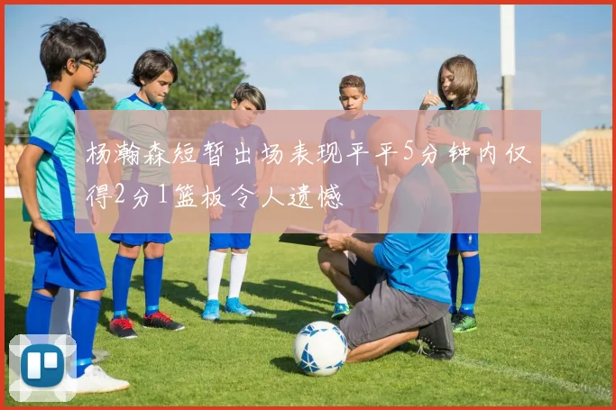杨瀚森短暂出场表现平平5分钟内仅得2分1篮板令人遗憾