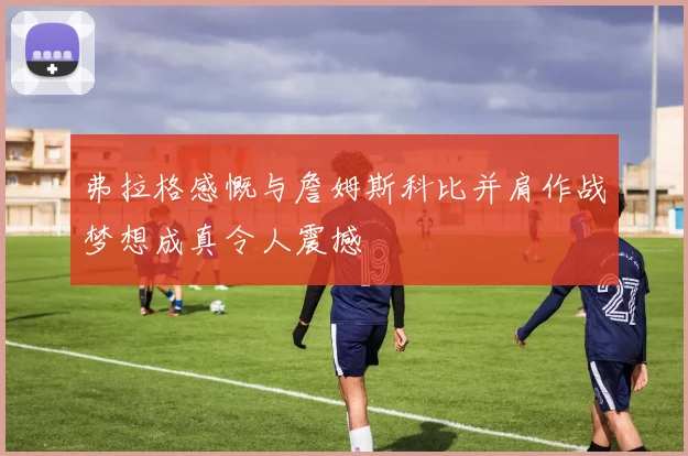弗拉格感慨与詹姆斯科比并肩作战梦想成真令人震撼