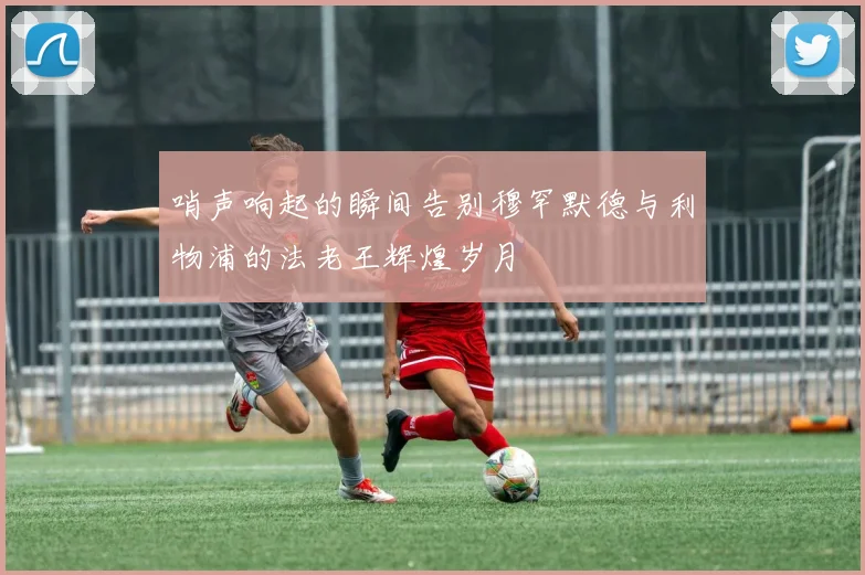哨声响起的瞬间告别穆罕默德与利物浦的法老王辉煌岁月