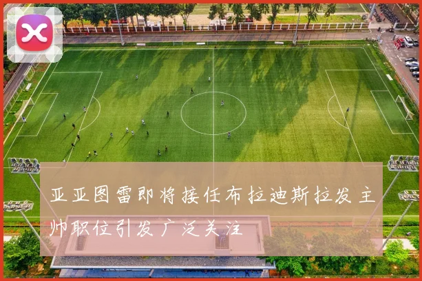 亚亚图雷即将接任布拉迪斯拉发主帅职位引发广泛关注